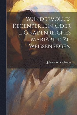 Johann W Zetlbaum, Johann W. Zetlbaum - Wundervolles Regenperlein Oder ... Gnadenreiches Mariäbild Zu Weissenregen, Häftad