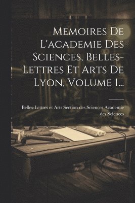 Memoires De L'academie Des Sciences, Belles-lettres Et Arts De Lyon, Volume 1... 1