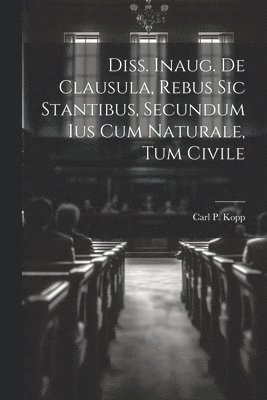 bokomslag Diss. Inaug. De Clausula, Rebus Sic Stantibus, Secundum Ius Cum Naturale, Tum Civile
