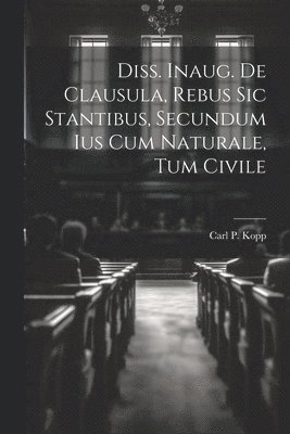 Carl P Kopp, Carl P. Kopp - Diss. Inaug. De Clausula, Rebus Sic Stantibus, Secundum Ius Cum Naturale, Tum Civile, Häftad