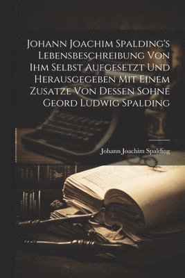 Johann Joachim Spalding's Lebensbeschreibung Von Ihm Selbst Aufgesetzt Und Herausgegeben Mit Einem Zusatze Von Dessen Sohne Geord Ludwig Spalding 1