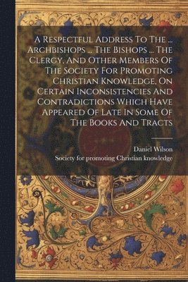 Daniel Wilson (Bp of Calcutta, Society for Promoting Christian Knowled - Respectful Address To The ... Archbishops ... The Bishops ... The Clergy, And Other Members Of The Society For Promoting Christian Knowledge, On Certain Inconsistencies And Contradictions Which Have Appeared Of Late In Some Of The Books And Tracts, Häftad