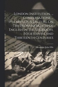 bokomslag London Institution, ... Conversazione ... Syllabus Of A Lecture On The Pronunciation Of English In The Sixteenth, Fourteenth And Thirteenth Centuries
