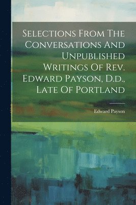 bokomslag Selections From The Conversations And Unpublished Writings Of Rev. Edward Payson, D.d., Late Of Portland