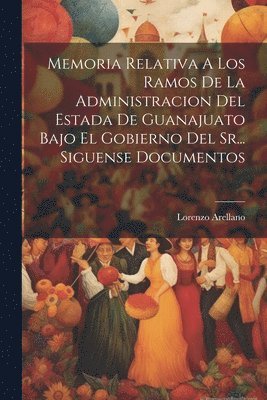Memoria Relativa A Los Ramos De La Administracion Del Estada De Guanajuato Bajo El Gobierno Del Sr... Siguense Documentos 1