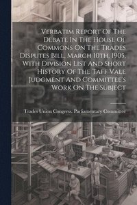 bokomslag Verbatim Report Of The Debate In The House Of Commons On The Trades Disputes Bill, March 10th, 1905, With Division List And Short History Of The Taff Vale Judgment And Committee's Work On The Subject