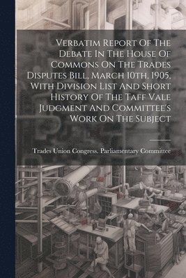 Verbatim Report Of The Debate In The House Of Commons On The Trades Disputes Bill, March 10th, 1905, With Division List And Short History Of The Taff Vale Judgment And Committee's Work On The Subject 1