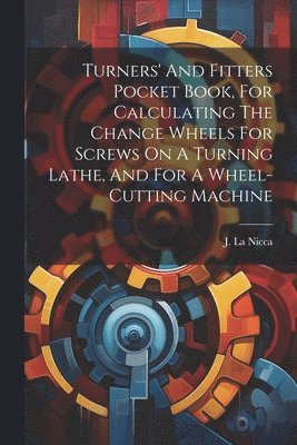 Turners' And Fitters Pocket Book, For Calculating The Change Wheels For Screws On A Turning Lathe, And For A Wheel-cutting Machine 1