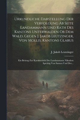 bokomslag Urkundliche Darstellung Der Verfolgung Ab Seite Landammann Und Rath Des Kantons Unterwalden Ob Dem Wald, Gegen J. Jakob Leutzinger, Von Mollis, Kantons Glarus