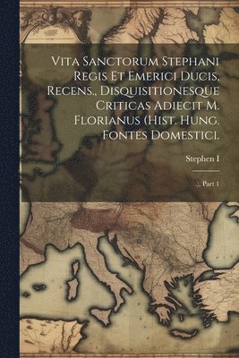 Vita Sanctorum Stephani Regis Et Emerici Ducis, Recens., Disquisitionesque Criticas Adiecit M. Florianus (hist. Hung. Fontes Domestici. 1