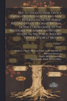 Key to the Colonial Office Papers (old References and New References) in the Public Record Office of Great Britain. Extract From Guide to the Materials for American History, to 1783, in the Public 1