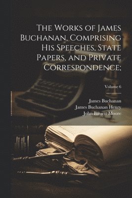 James 1791-1868 Buchanan, John Bassett 1860-1947 Moore, James Buchanan Henry, James Buchanan, John Bassett Moore - Works of James Buchanan, Comprising His Speeches, State Papers, and Private Correspondence;; Volume 6, Häftad