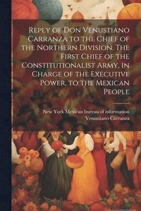 bokomslag Reply of Don Venustiano Carranza to the Chief of the Northern Division. The First Chief of the Constitutionalist Army, in Charge of the Executive Power, to the Mexican People