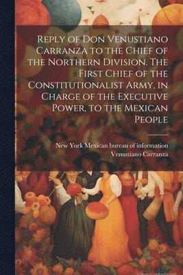 bokomslag Reply of Don Venustiano Carranza to the Chief of the Northern Division. The First Chief of the Constitutionalist Army, in Charge of the Executive Power, to the Mexican People