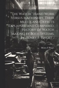 bokomslag "The Watch." Hand Work Versus Machinery, Their Merits and Defects Explained and Compared. History of Watch Making by Both Systems. By Henry F. Piaget ..