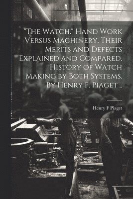 bokomslag "The Watch." Hand Work Versus Machinery, Their Merits and Defects Explained and Compared. History of Watch Making by Both Systems. By Henry F. Piaget ..