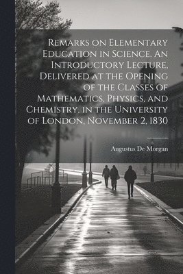 Remarks on Elementary Education in Science. An Introductory Lecture, Delivered at the Opening of the Classes of Mathematics, Physics, and Chemistry, in the University of London, November 2, 1830 1