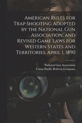 American Rules for Trap Shooting Adopted by the National Gun Association, and Revised Game Laws for Western States and Territories. April 1, 1890 1