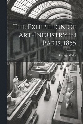 The Exhibition of Art-industry in Paris, 1855 1