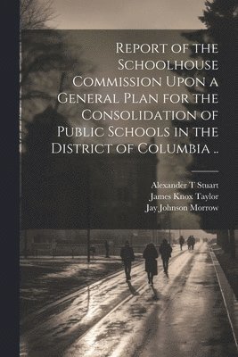 Jay Johnson Morrow, Alexander T Stuart, Alexander T. Stuart, United States Schoolhouse Commission - Report of the Schoolhouse Commission Upon a General Plan for the Consolidation of Public Schools in the District of Columbia .., Häftad