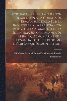 Juicio imparcial de la cuestíon de sucesión a la corona de España, suscitada por la Inglaterra y la Francia, con motivo del casamiento de la Serenisima Señora Infanta de España, Doña María Luisa Fernanda con el Serénisimo Señor Duque de Montpensier