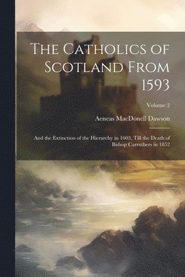 The Catholics of Scotland From 1593: And the Extinction of the Hierarchy in 1603, Till the Death of Bishop Carruthers in 1852; Volume 2 1