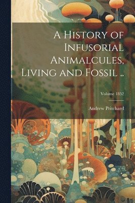 A History of Infusorial Animalcules, Living and Fossil ..; Volume 1852 1