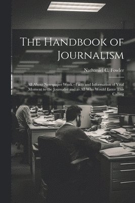 The Handbook of Journalism; All About Newspaper Work.--Facts and Information of Vital Moment to the Journalist and to All Who Would Enter This Calling 1