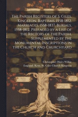 The Parish Registers of S. Giles, Kingston. Baptisms, 1558-1812. Marriages, 1558-1837. Burials, 1558-1812. Prefaced by a List of the Rectors of the Parish, Supplemented by the Monumental Inscriptions 1