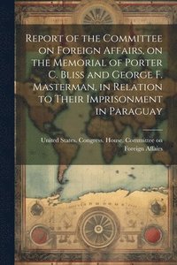 bokomslag Report of the Committee on Foreign Affairs, on the Memorial of Porter C. Bliss and George F. Masterman, in Relation to Their Imprisonment in Paraguay
