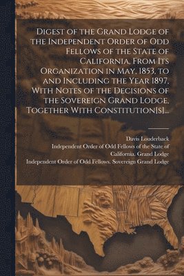 bokomslag Digest of the Grand Lodge of the Independent Order of Odd Fellows of the State of California, From Its Organization in May, 1853, to and Including the Year 1897, With Notes of the Decisions of the ...