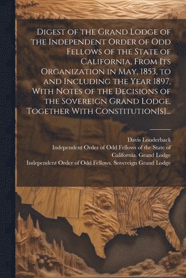 Digest of the Grand Lodge of the Independent Order of Odd Fellows of the State of California, From Its Organization in May, 1853, to and Including the Year 1897, With Notes of the Decisions of the 1