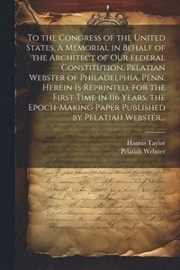 bokomslag To the Congress of the United States. A Memorial in Behalf of the Architect of Our Federal Constitution, Pelatian Webster of Philadelphia, Penn. Herein is Reprinted, for the First Time in 116 Years...