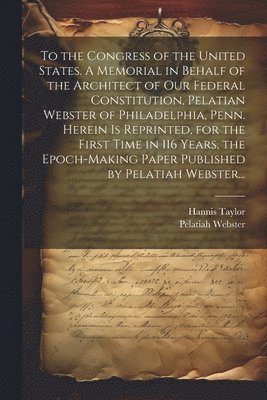 bokomslag To the Congress of the United States. A Memorial in Behalf of the Architect of Our Federal Constitution, Pelatian Webster of Philadelphia, Penn. Herein is Reprinted, for the First Time in 116 Years...