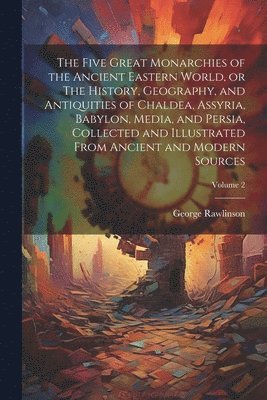 Five Great Monarchies of the Ancient Eastern World, or The History, Geography, and Antiquities of Chaldea, Assyria, Babylon, Media, and Persia, Collected and Illustrated From Ancient and Modern Sources; Volume 2