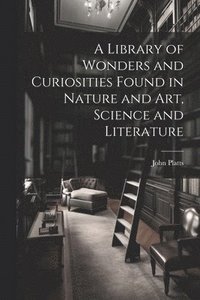 bokomslag A Library of Wonders and Curiosities Found in Nature and Art, Science and Literature