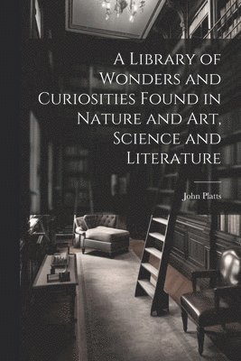 A Library of Wonders and Curiosities Found in Nature and Art, Science and Literature 1