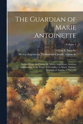 The Guardian of Marie Antoinette; Letters From the Comte De Mercy-Argenteau, Austrian Ambassador to the Court of Versailles, to Marie Therese, Empress of Austria, 1770-1780; Volume 1 1