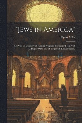 &quot;Jews in America&quot;; Re-print by Courtesy of Funk & Wagnalls Company From Vol. I., Pages 492 to 505 of the Jewish Encyclopedia.. 1