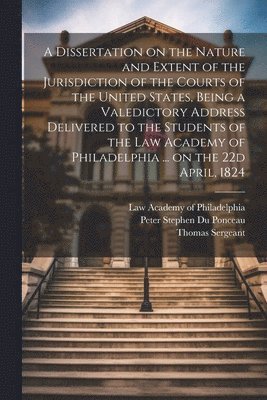Thomas 1782-1860 Sergeant, Peter Stephen Du Ponceau, Law Academy of Philadelphia - Dissertation on the Nature and Extent of the Jurisdiction of the Courts of the United States, Being a Valedictory Address Delivered to the Students of the Law Academy of Philadelphia ... on the 22d April, 1824, Häftad