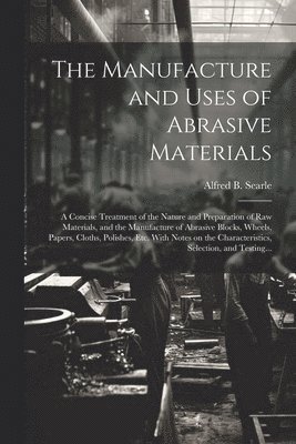 The Manufacture and Uses of Abrasive Materials; a Concise Treatment of the Nature and Preparation of Raw Materials, and the Manufacture of Abrasive Blocks, Wheels, Papers, Cloths, Polishes, Etc. With 1