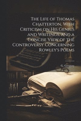 The Life of Thomas Chatterton, With Criticism on His Genius and Writings, and a Concise View of the Controversy Concerning Rowley's Poems 1