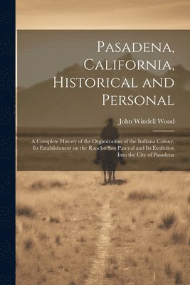 Pasadena, California, Historical and Personal; a Complete History of the Organization of the Indiana Colony, Its Establishment on the Rancho San Pascual and Its Evolution Into the City of Pasadena 1