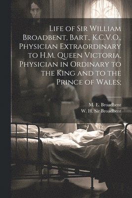 Life of Sir William Broadbent, Bart., K.C.V.O., Physician Extraordinary to H.M. Queen Victoria, Physician in Ordinary to the King and to the Prince of Wales; 1