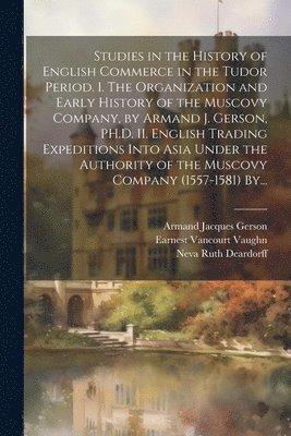 Armand Jacques Gerson, Earnest Vancourt B. Vaughn, Neva Ruth B. Deardorff - Studies in the History of English Commerce in the Tudor Period. I. The Organization and Early History of the Muscovy Company, by Armand J. Gerson, PH.D. II. English Trading Expeditions Into Asia Under the Authority of the Muscovy Company (1557-1581) By..., Häftad