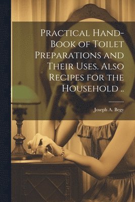 Joseph A Begy, Joseph A. Begy - Practical Hand-book of Toilet Preparations and Their Uses. Also Recipes for the Household .., Häftad