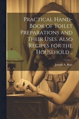 Practical Hand-book of Toilet Preparations and Their Uses. Also Recipes for the Household .. 1