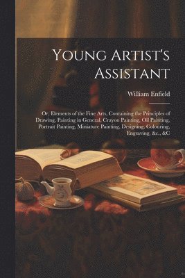 William Enfield - Young Artist's Assistant; or, Elements of the Fine Arts, Containing the Principles of Drawing, Painting in General, Crayon Painting, Oil Painting, Portrait Painting, Miniature Painting, Designing, Colouring, Engraving, &c., &c, Häftad