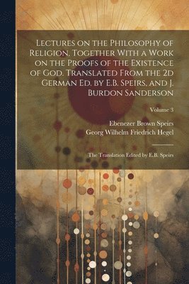 Lectures on the Philosophy of Religion, Together With a Work on the Proofs of the Existence of God. Translated From the 2d German Ed. by E.B. Speirs, and J. Burdon Sanderson 1