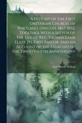 Earl Morse 1866-1956 Wilbur, Earl Morse Wilbur - History of the First Unitarian Church, of Portland, Oregon. 1867-1892. Together With a Sketch of the Life of Rev. Thomas Lamb Eliot, Its First Pastor. And an Account of the Exercises of the Twenty-fifth Anniversary, Häftad